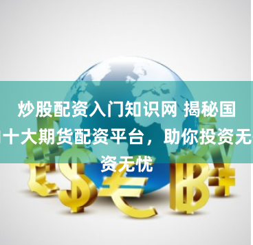 炒股配资入门知识网 揭秘国内十大期货配资平台，助你投资无忧