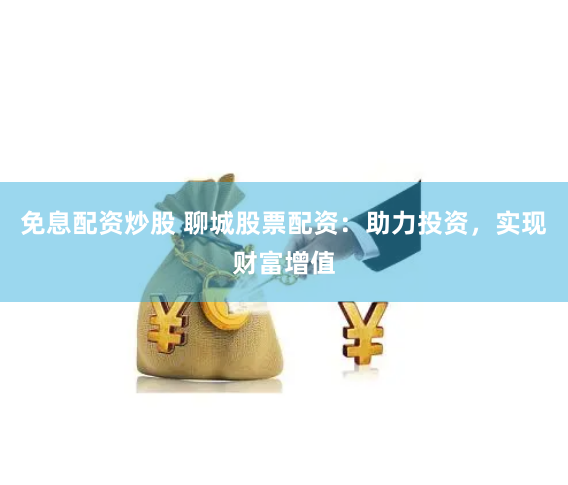 免息配资炒股 聊城股票配资：助力投资，实现财富增值