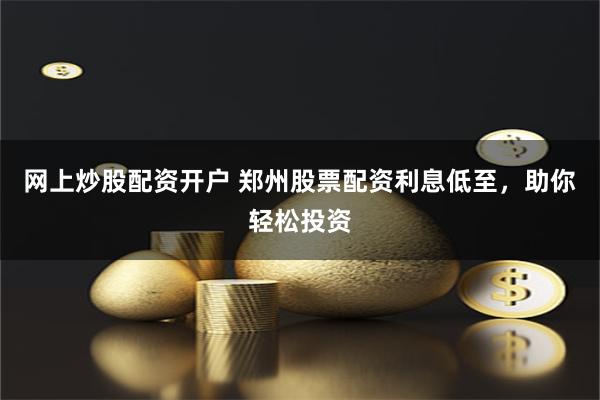 网上炒股配资开户 郑州股票配资利息低至，助你轻松投资