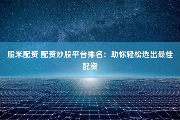 股米配资 配资炒股平台排名：助你轻松选出最佳配资