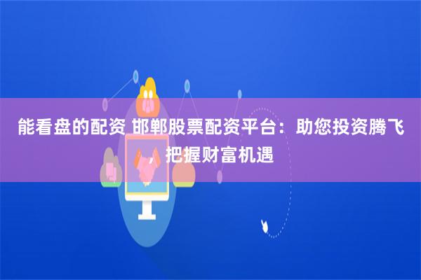 能看盘的配资 邯郸股票配资平台：助您投资腾飞，把握财富机遇
