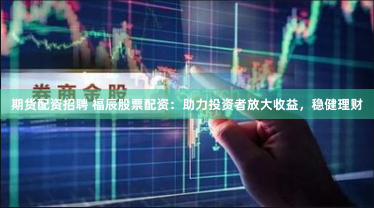 期货配资招聘 福辰股票配资：助力投资者放大收益，稳健理财