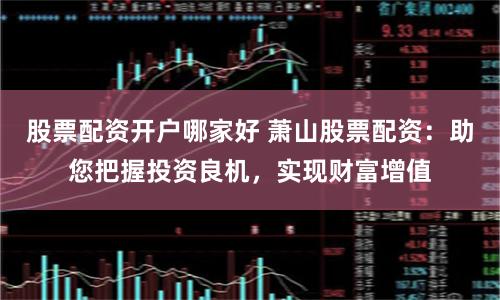 股票配资开户哪家好 萧山股票配资:助您把握投资良机,实现财富增值