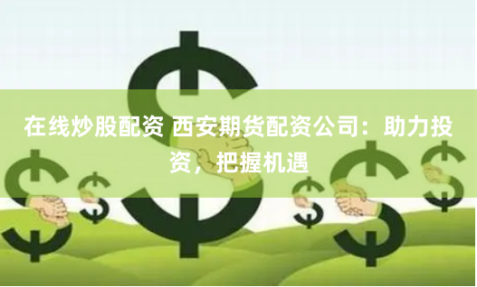 在线炒股配资 西安期货配资公司：助力投资，把握机遇