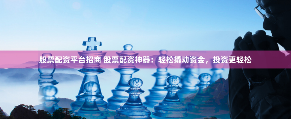 股票配资平台招商 股票配资神器：轻松撬动资金，投资更轻松