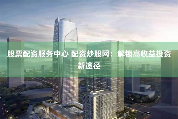 股票配资服务中心 配资炒股网：解锁高收益投资新途径