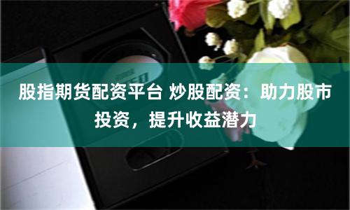 股指期货配资平台 炒股配资：助力股市投资，提升收益潜力