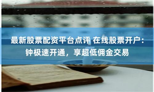最新股票配资平台点评 在线股票开户：钟极速开通，享超低佣金交易